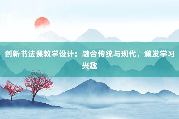 创新书法课教学设计：融合传统与现代，激发学习兴趣